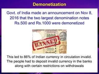 Govt. of India made an announcement on Nov 8,
2016 that the two largest denomination notes
Rs.500 and Rs.1000 were demonetized
Demonetization
This led to 86% of Indian currency in circulation invalid.
The people had to deposit invalid currency in the banks
along with certain restrictions on withdrawals
 