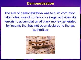 The aim of demonetization was to curb corruption,
fake notes, use of currency for illegal activities like
terrorism, accumulation of black money generated
by income that has not been declared to the tax
authorities
Demonetization
 