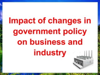 Impact of changes in
government policy
on business and
industry
 