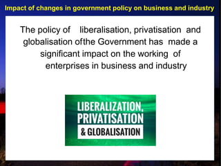 Impact of changes in government policy on business and industry
The policy of liberalisation, privatisation and
globalisation ofthe Government has made a
significant impact on the working of
enterprises in business and industry
 