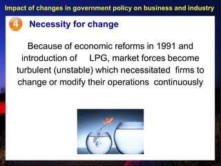 Impact of changes in government policy on business and industry
4 Necessity for change
Because of economic reforms in 1991 and
introduction of LPG, market forces become
turbulent (unstable) which necessitated firms to
change or modify their operations continuously
 
