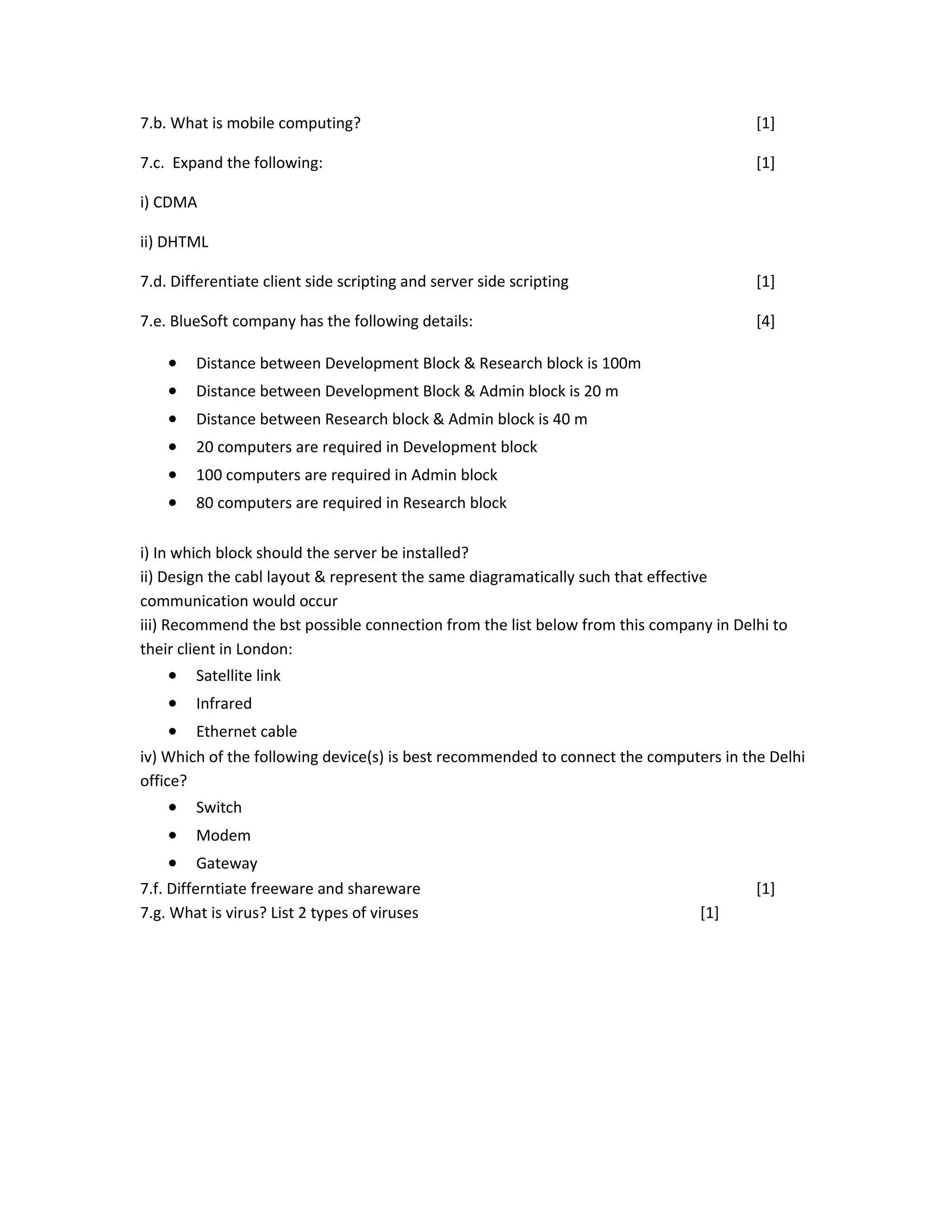 7.b. What is mobile computing? [1]
7.c. Expand the following: [1]
i) CDMA
ii) DHTML
7.d. Differentiate client side scripting and server side scripting [1]
7.e. BlueSoft company has the following details: [4]
• Distance between Development Block & Research block is 100m
• Distance between Development Block & Admin block is 20 m
• Distance between Research block & Admin block is 40 m
• 20 computers are required in Development block
• 100 computers are required in Admin block
• 80 computers are required in Research block
i) In which block should the server be installed?
ii) Design the cabl layout & represent the same diagramatically such that effective
communication would occur
iii) Recommend the bst possible connection from the list below from this company in Delhi to
their client in London:
• Satellite link
• Infrared
• Ethernet cable
iv) Which of the following device(s) is best recommended to connect the computers in the Delhi
office?
• Switch
• Modem
• Gateway
7.f. Differntiate freeware and shareware [1]
7.g. What is virus? List 2 types of viruses [1]
 