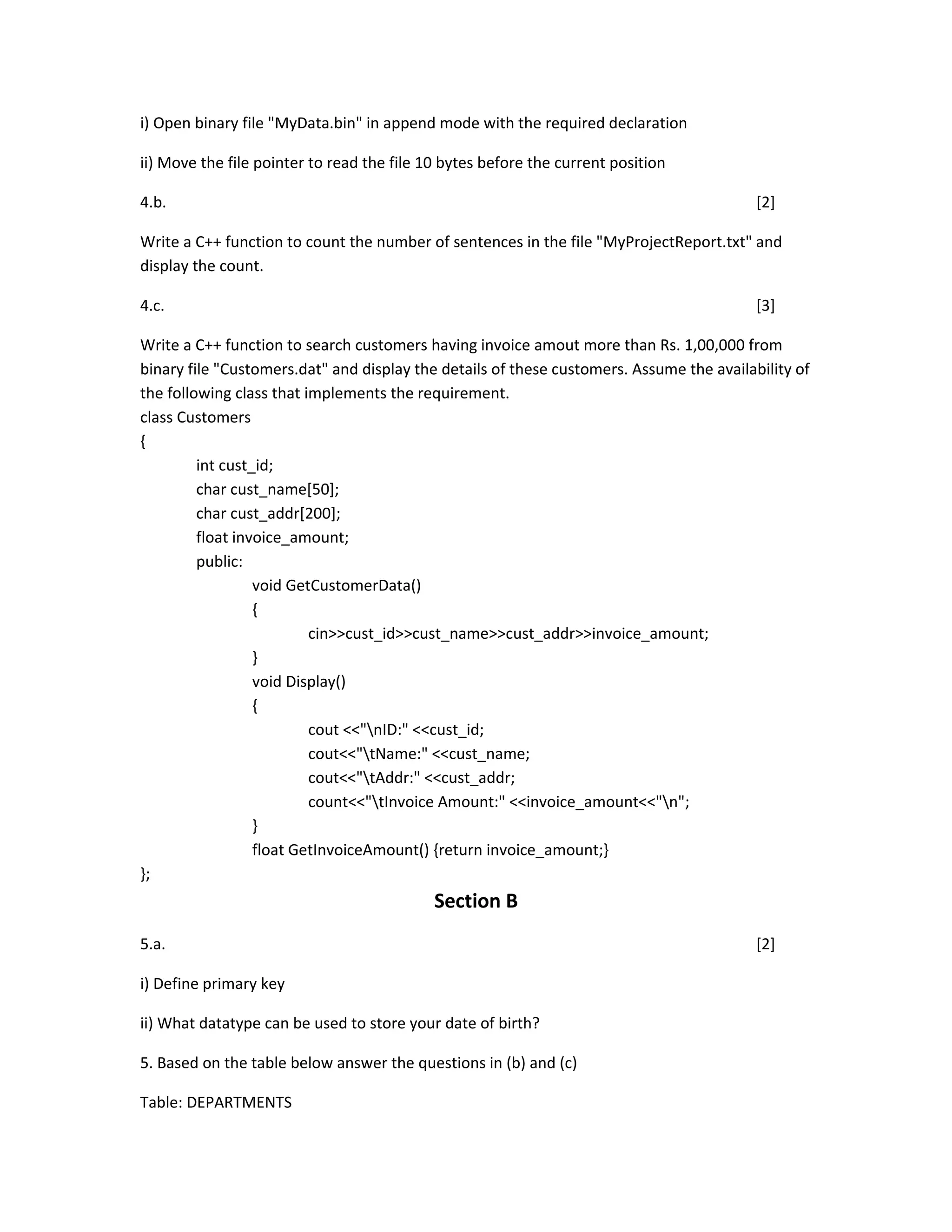 i) Open binary file "MyData.bin" in append mode with the required declaration
ii) Move the file pointer to read the file 10 bytes before the current position
4.b. [2]
Write a C++ function to count the number of sentences in the file "MyProjectReport.txt" and
display the count.
4.c. [3]
Write a C++ function to search customers having invoice amout more than Rs. 1,00,000 from
binary file "Customers.dat" and display the details of these customers. Assume the availability of
the following class that implements the requirement.
class Customers
{
int cust_id;
char cust_name[50];
char cust_addr[200];
float invoice_amount;
public:
void GetCustomerData()
{
cin>>cust_id>>cust_name>>cust_addr>>invoice_amount;
}
void Display()
{
cout <<"nID:" <<cust_id;
cout<<"tName:" <<cust_name;
cout<<"tAddr:" <<cust_addr;
count<<"tInvoice Amount:" <<invoice_amount<<"n";
}
float GetInvoiceAmount() {return invoice_amount;}
};
Section B
5.a. [2]
i) Define primary key
ii) What datatype can be used to store your date of birth?
5. Based on the table below answer the questions in (b) and (c)
Table: DEPARTMENTS
 