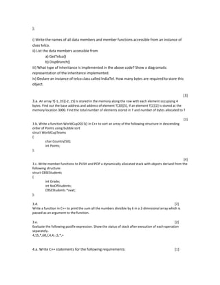 };
i) Write the names of all data members and member functions accessible from an instance of
class telco.
ii) List the data members accessible from
a) GetTelco()
b) DispBranch()
iii) What type of inheritance is implemented in the above code? Show a diagramatic
representation of the inheritance implemented.
iv) Declare an instance of telco class called IndiaTel. How many bytes are required to store this
object.
[3]
3.a. An array T[-1..35][-2..15] is stored in the memory along the row with each element occupying 4
bytes. Find out the base address and address of element T[20][5], if an element T[2][2] is stored at the
memory location 3000. Find the total number of elements stored in T and number of bytes allocated to T
[3]
3.b. Write a function WorldCup2015() in C++ to sort an array of the following structure in descending
order of Points using bubble sort
struct WorldCupTeams
{
char Country[50];
int Points;
};
[4]
3.c. Write member functions to PUSH and POP a dynamically allocated stack with objects derived from the
following structure:
struct CBSEStudents
{
int Grade;
int NoOfStudents;
CBSEStudents *next;
};
3.d. [2]
Write a function in C++ to print the sum all the numbers divisible by 6 in a 2-dimnsional array which is
passed as an argument to the function.
3.e. [2]
Evaluate the following postfix expression. Show the status of stack after execution of each operation
separately.
4,15,*,60,/,4,4,-,5,*,+
4.a. Write C++ statements for the following requirements: [1]
 