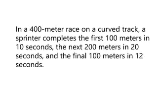 In a 400-meter race on a curved track, a
sprinter completes the first 100 meters in
10 seconds, the next 200 meters in 20
seconds, and the final 100 meters in 12
seconds.
 