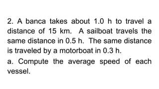2. A banca takes about 1.0 h to travel a
distance of 15 km. A sailboat travels the
same distance in 0.5 h. The same distance
is traveled by a motorboat in 0.3 h.
a. Compute the average speed of each
vessel.
 