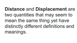 Distance and Displacement are
two quantities that may seem to
mean the same thing yet have
distinctly different definitions and
meanings.
 