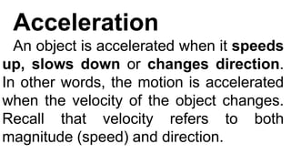 Acceleration
An object is accelerated when it speeds
up, slows down or changes direction.
In other words, the motion is accelerated
when the velocity of the object changes.
Recall that velocity refers to both
magnitude (speed) and direction.
 