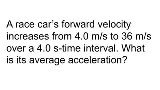 A race car’s forward velocity
increases from 4.0 m/s to 36 m/s
over a 4.0 s-time interval. What
is its average acceleration?
 