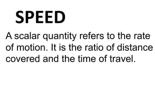 SPEED
A scalar quantity refers to the rate
of motion. It is the ratio of distance
covered and the time of travel.
 