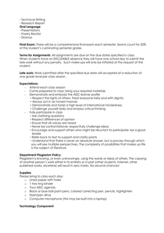 - Technical Writing
- Research Report
Oral Language
- Presentations
- Poetry Recital
- Dramas

Final Exam: There will be a comprehensive final exam each semester. Exams count for 20%
of the student’s culminating semester grade.

Terms for Assignments: All assignments are due on the due dates specified in class.
When students have an EXCUSABLE absence they will have one school day to submit the
late work without any penalty. Such make-ups will only be initiated at the request of the
student.

Late work: Work submitted after the specified due date will accepted at a reduction of
one grade level per class session.

Expectations:
   - Attend each class session
   - Come prepared to class; bring your required materials
   - Demonstrate and embody the AISC learner profile
        Respect the rights of others- Treat everyone fairly and with dignity
        Always act in an honest manner
        Demonstrate and foster a high level of international mindedness
        Challenge yourself daily and employ critical thinking
   - Fully participate in class
        Ask clarifying questions
        Respect differences of opinion
        Ensure that all voices are heard
        Never be confrontational- respectfully challenge ideas
       Encourage and support others who might be reluctant to participate- be a good
         leader
        Refer back to text to support and clarify points
        Understand that there is never an absolute answer, but a process through which
        you will see multiple perspectives. The complexity of possibilities that makes up life
        is the subject of literature.

Department Plagiarism Policy:
Plagiarism is knowing, or even unknowingly, using the words or ideas of others. The copying
of another person’s work either in its entirety or in part (other students, internet, other
published works, etcetera) will result in zero marks. No second chances!

Supplies
Please bring to class each day:
   o Lined paper with holes
   o 1 two ring binder
   o Your AISC agenda
   o Black or blue ball point pens, colored correcting pen, pencils, highlighters
   o Flash/pen drive
   o Computer microphone (this may be built into a laptop)

Technology Component
 