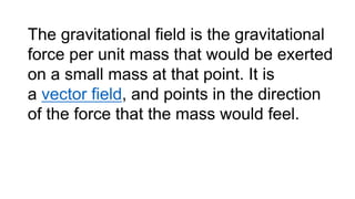 The gravitational field is the gravitational
force per unit mass that would be exerted
on a small mass at that point. It is
a vector field, and points in the direction
of the force that the mass would feel.
 