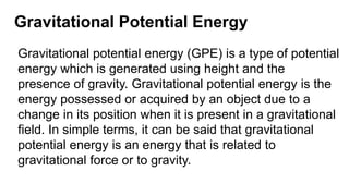 Gravitational Potential Energy
Gravitational potential energy (GPE) is a type of potential
energy which is generated using height and the
presence of gravity. Gravitational potential energy is the
energy possessed or acquired by an object due to a
change in its position when it is present in a gravitational
field. In simple terms, it can be said that gravitational
potential energy is an energy that is related to
gravitational force or to gravity.
 