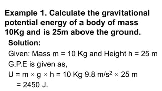Example 1. Calculate the gravitational
potential energy of a body of mass
10Kg and is 25m above the ground.
Solution:
Given: Mass m = 10 Kg and Height h = 25 m
G.P.E is given as,
U = m × g × h = 10 Kg 9.8 m/s2 × 25 m
= 2450 J.
 