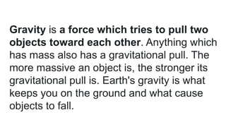 Gravity is a force which tries to pull two
objects toward each other. Anything which
has mass also has a gravitational pull. The
more massive an object is, the stronger its
gravitational pull is. Earth's gravity is what
keeps you on the ground and what cause
objects to fall.
 