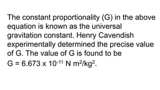 The constant proportionality (G) in the above
equation is known as the universal
gravitation constant. Henry Cavendish
experimentally determined the precise value
of G. The value of G is found to be
G = 6.673 x 10-11 N m2/kg2.
 