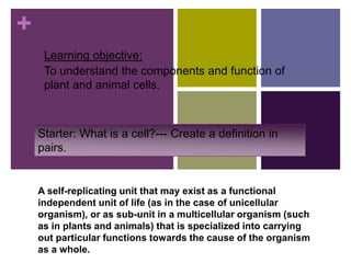 +
Learning objective:
To understand the components and function of
plant and animal cells.
Starter: What is a cell?--- Create a definition in
pairs.
A self-replicating unit that may exist as a functional
independent unit of life (as in the case of unicellular
organism), or as sub-unit in a multicellular organism (such
as in plants and animals) that is specialized into carrying
out particular functions towards the cause of the organism
as a whole.
 