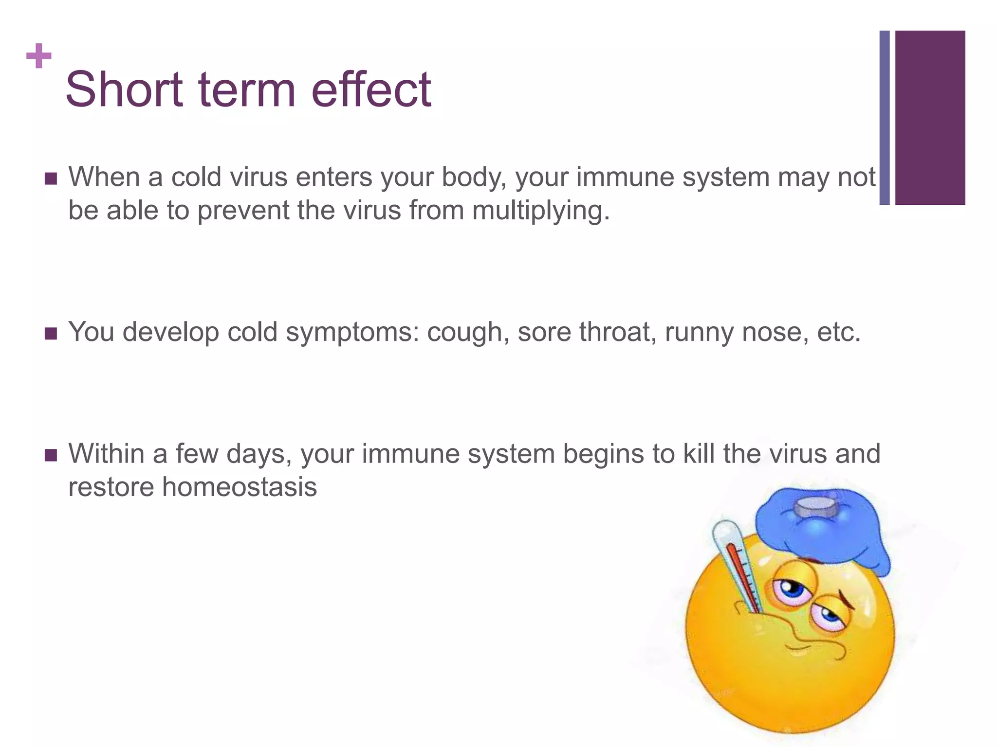 +
Short term effect
 When a cold virus enters your body, your immune system may not
be able to prevent the virus from multiplying.
 You develop cold symptoms: cough, sore throat, runny nose, etc.
 Within a few days, your immune system begins to kill the virus and
restore homeostasis
 