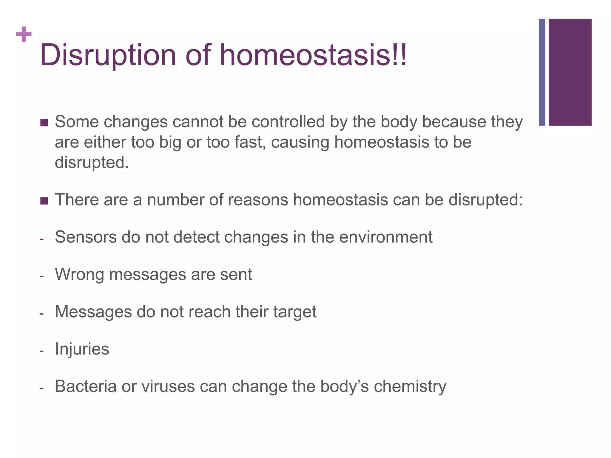 +
Disruption of homeostasis!!
 Some changes cannot be controlled by the body because they
are either too big or too fast, causing homeostasis to be
disrupted.
 There are a number of reasons homeostasis can be disrupted:
- Sensors do not detect changes in the environment
- Wrong messages are sent
- Messages do not reach their target
- Injuries
- Bacteria or viruses can change the body’s chemistry
 