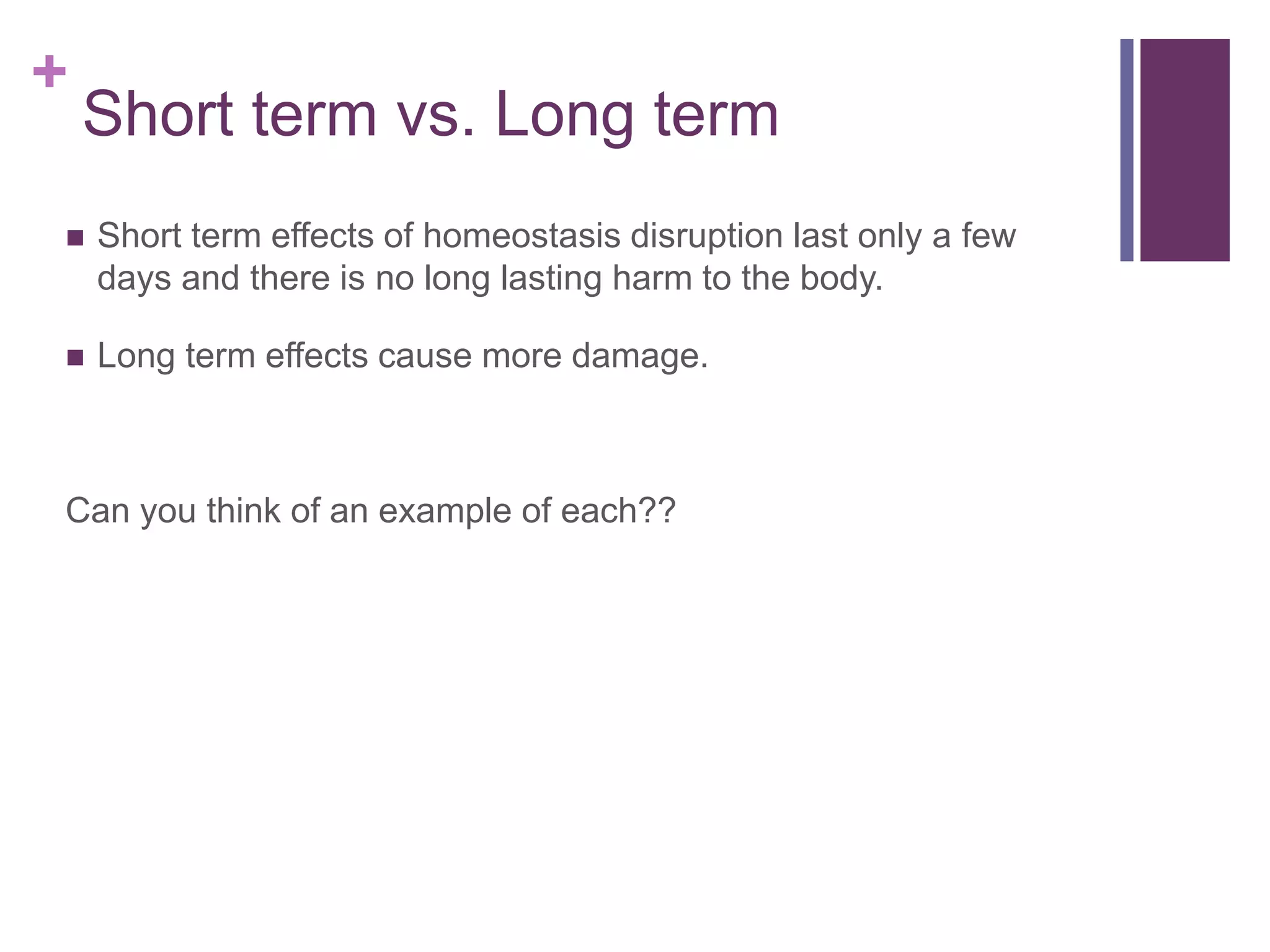 +
Short term vs. Long term
 Short term effects of homeostasis disruption last only a few
days and there is no long lasting harm to the body.
 Long term effects cause more damage.
Can you think of an example of each??
 