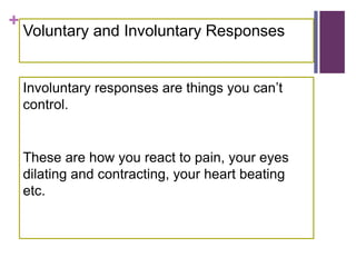 +
Voluntary and Involuntary Responses
Involuntary responses are things you can’t
control.
These are how you react to pain, your eyes
dilating and contracting, your heart beating
etc.
 