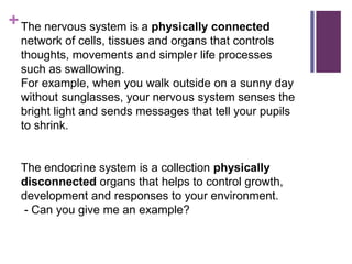 +The nervous system is a physically connected
network of cells, tissues and organs that controls
thoughts, movements and simpler life processes
such as swallowing.
For example, when you walk outside on a sunny day
without sunglasses, your nervous system senses the
bright light and sends messages that tell your pupils
to shrink.
The endocrine system is a collection physically
disconnected organs that helps to control growth,
development and responses to your environment.
- Can you give me an example?
 