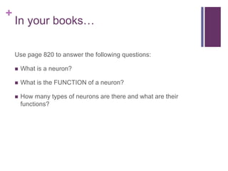 +
In your books…
Use page 820 to answer the following questions:
 What is a neuron?
 What is the FUNCTION of a neuron?
 How many types of neurons are there and what are their
functions?
 