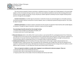 St. Louise de Marillac College of Sorsogon
Basic Education Department
Sorsogon City
1st
Semester, S.Y 2022-2023
The most common example of isotonic contraction is calisthenics exercise. This makes use of a body segment or the entire body
weight as a form of resistance during an exercise. Some of the most traditional calisthenics exercises that are being performed to
increase muscular strength are push-ups, sit-ups, and pull-ups. Another approach to develop muscular strength involving isotonic
exercise is through the use of weights.
Isometric Contractions are another type of contractions in which the muscles are contracted against an immovable resistance.
The exercise provides maximum contraction of muscle; however, there is no observed movement during the exercise. This is done
for about 5 seconds.
Isokinetic Contractions are similar to isotonic contractions but the muscles are exposed to fixed machines with variable degrees
of resistance. Through the range of movement, resistance is equal to the force applied.
Two physiological benefits derived from the strength training:
1. Increase muscle strength by 10-25% within 6-8 weeks; and
2. Increase muscle size or muscle hypertrophy
B. Muscular Endurance refers to the ability of the muscle to endure a sub maximal effort for a prolonged period of time. Performing
a strength exercise such as push-up over a long period of time or performing the same exercise for many continuous repetitions is a
demonstration of muscular endurance. Muscle endurance is developed by employing the different strength training exercises
mentioned above either for long periods of time or an increased number of exercise repetitions.
C. Cardiovascular Endurance refers to the ability of the heart, blood vessels and the lungs to adapt to physical exertion for a
prolonged duration. Usually, the heart rate is increased from the resting pulse rate to target heart rate that the individual has to
sustain for a period of 20 to 60 minutes. With high levels of endurance, an individual has more energy and has the ability to sustain
different types of activities. It is also likely that coronary heart disease (CHD) is prevented.
There are important variables to consider when engaging in any cardiovascular endurance program. These are:
1. Intensity which refers to how stressful the exercise is.
2. Duration which refers to how long will the exercise be performed.
3. Frequency which refers to the number of time the individual will exercise each week.
 
