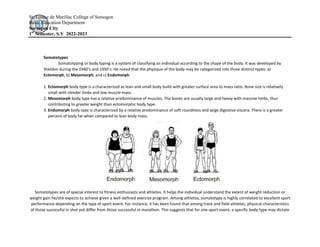 St. Louise de Marillac College of Sorsogon
Basic Education Department
Sorsogon City
1st
Semester, S.Y 2022-2023
Somatotypes
Somatotyping or body typing is a system of classifying an individual according to the shape of the body. It was developed by
Sheldon during the 1940’s and 1950’s. He noted that the physique of the body may be categorized into three distinct types: a)
Ectomorph, b) Mesomorph, and c) Endomorph.
1. Ectomorph body type is a characterized as lean and small body build with greater surface area to mass ratio. Bone size is relatively
small with slender limbs and low muscle mass.
2. Mesomorph body type has a relative predominance of muscles. The bones are usually large and heavy with massive limbs, thus
contributing to greater weight than ectomorphic body type.
3. Endomorph body type is characterized by a relative predominance of soft roundness and large digestive viscera. There is a greater
percent of body fat when compared to lean body mass.
Somatotypes are of special interest to fitness enthusiasts and athletes. It helps the individual understand the extent of weight reduction or
weight gain he/she expects to achieve given a well-defined exercise program. Among athletes, somatotype is highly correlated to excellent sport
performance depending on the type of sport event. For instance, it has been found that among track and field athletes, physical characteristics
of those successful in shot put differ from those successful in marathon. This suggests that for one sport event, a specific body type may dictate
 