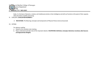 St. Louise de Marillac College of Sorsogon
Basic Education Department
Sorsogon City
1st
Semester, S.Y 2022-2023
body; it is the basis of dynamic, creative, and intellectual activity in that intelligence and skill can function at the peak of their capacity
when the body is healthy and strong.
VI. EVALUATE: EVALUATION NUMBER 2
 RECITATION; The Meaning, Concepts and Components of Physical Fitness (to be announced)
VII. EXTEND:
For advance reading:
a. Study for the recitation next meeting.
b. Read, understand and take note of the important details of NUTRITION: Definition, Concepts, Nutrients, Functions, Best Sources
and Approximate Weights
 