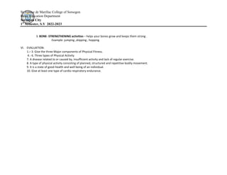 St. Louise de Marillac College of Sorsogon
Basic Education Department
Sorsogon City
1st
Semester, S.Y 2022-2023
3. BONE- STRENGTHENING activities – helps your bones grow and keeps them strong .
Example: jumping ,skipping , hopping
VI. EVALUATION:
1.– 3. Give the three Major components of Physical Fitness.
4.- 6. Three types of Physical Activity
7. A disease related to or caused by, insufficient activity and lack of regular exercise.
8. A type of physical activity consisting of planned, structured and repetitive bodily movement.
9. It is a state of good-health and well being of an individual.
10. Give at least one type of cardio respiratory endurance.
 