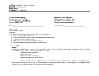 St. Louise de Marillac College of Sorsogon
Basic Education Department
Sorsogon City
1st
Semester, S.Y 2022-2023
Program: Physical Education Instructor’s Contact Information
Course Code & Title: PATH-FIT1 Cell Phone Number: 0935-550-2515
Instructor: Famorcan, Johnne Erika O. E-mail Address: janereeka@gmail.com
Schedule: August , 2022 Facebook Account: Anne Famorcan
Name: _____________________________________________ Course/ Year Level: _____________________________
Module No.: 3-4
Topic: PHYSICAL FITNESS
Objectives:
At the end of this module, the reader should be able to do the following:
a. Define and explain Physical Fitness;
b. Differentiate the health-related fitness from performance-related fitness;
c. Discuss performance-related fitness;
d. Make general concepts of a physically fit person; and
e. Enumerate the benefits and parameters of Physical Fitness
I. ELICIT:
Teacher:
Introduction: Physical fitness is but one part of the total fitness that includes the mental, emotional, and social aspects of the individual’s
total well-being. Physical fitness is the result of the following factors;
1. good medical and dental care;
2. proper nutrition;
3. adequate rest and relaxation; and
4. regular physical activity and or exercise.
However, no single factor can suffice for meeting the needs of our society. Physical Fitness is not permanent. The fitness level
of an individual deteriorates once he stops his regular regimen of routinary exercises and physical activities. Also, this activity will be useless
without the other factors contributory to the total fitness of an individual.
 