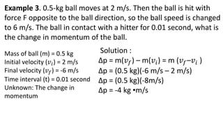 Example 3. 0.5-kg ball moves at 2 m/s. Then the ball is hit with
force F opposite to the ball direction, so the ball speed is changed
to 6 m/s. The ball in contact with a hitter for 0.01 second, what is
the change in momentum of the ball.
Mass of ball (m) = 0.5 kg
Initial velocity (𝑣𝑖) = 2 m/s
Final velocity (𝑣𝑓) = -6 m/s
Time interval (t) = 0.01 second
Unknown: The change in
momentum
Solution :
∆p = m(𝑣𝑓) – m(𝑣𝑖) = m (𝑣𝑓–𝑣𝑖 )
∆p = (0.5 kg)(-6 m/s – 2 m/s)
∆p = (0.5 kg)(-8m/s)
∆p = -4 kg ▪m/s
 