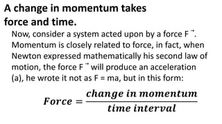 A change in momentum takes
force and time.
Now, consider a system acted upon by a force F .
Momentum is closely related to force, in fact, when
Newton expressed mathematically his second law of
motion, the force F will produce an acceleration
(a), he wrote it not as F = ma, but in this form:
𝑭𝒐𝒓𝒄𝒆 =
𝒄𝒉𝒂𝒏𝒈𝒆 𝒊𝒏 𝒎𝒐𝒎𝒆𝒏𝒕𝒖𝒎
𝒕𝒊𝒎𝒆 𝒊𝒏𝒕𝒆𝒓𝒗𝒂𝒍
 