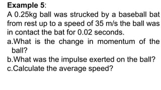 Example 5:
A 0.25kg ball was strucked by a baseball bat
from rest up to a speed of 35 m/s the ball was
in contact the bat for 0.02 seconds.
a.What is the change in momentum of the
ball?
b.What was the impulse exerted on the ball?
c.Calculate the average speed?
 