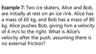 Example 7: Two ice skaters, Alice and Bob,
are initially at rest on an ice rink. Alice has
a mass of 60 kg, and Bob has a mass of 80
kg. Alice pushes Bob, giving him a velocity
of 4 m/s to the right. What is Alice's
velocity after the push, assuming there is
no external friction?
 