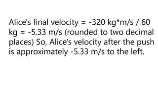 Alice's final velocity = -320 kg*m/s / 60
kg = -5.33 m/s (rounded to two decimal
places) So, Alice's velocity after the push
is approximately -5.33 m/s to the left.
 