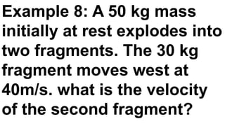 Example 8: A 50 kg mass
initially at rest explodes into
two fragments. The 30 kg
fragment moves west at
40m/s. what is the velocity
of the second fragment?
 
