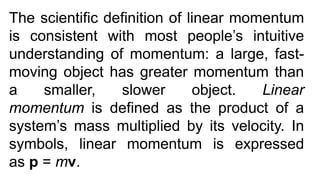 The scientific definition of linear momentum
is consistent with most people’s intuitive
understanding of momentum: a large, fast-
moving object has greater momentum than
a smaller, slower object. Linear
momentum is defined as the product of a
system’s mass multiplied by its velocity. In
symbols, linear momentum is expressed
as p = mv.
 