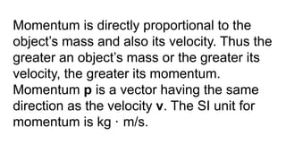 Momentum is directly proportional to the
object’s mass and also its velocity. Thus the
greater an object’s mass or the greater its
velocity, the greater its momentum.
Momentum p is a vector having the same
direction as the velocity v. The SI unit for
momentum is kg · m/s.
 
