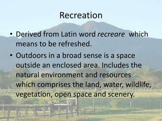 Recreation
• Derived from Latin word recreare which
means to be refreshed.
• Outdoors in a broad sense is a space
outside an enclosed area. Includes the
natural environment and resources
which comprises the land, water, wildlife,
vegetation, open space and scenery.
 