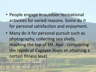 • People engage in outdoor recreational
activities for varied reasons. Some do it
for personal satisfaction and enjoyment.
• Many do it for personal pursuit such as
photography, collecting sea shells,
reaching the top of Mt. Apo , conquering
the rapids of Cagayan River, or attaining a
certain fitness level.
 
