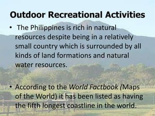 Outdoor Recreational Activities
• The Philippines is rich in natural
resources despite being in a relatively
small country which is surrounded by all
kinds of land formations and natural
water resources.
• According to the World Factbook (Maps
of the World) it has been listed as having
the fifth longest coastline in the world.
 
