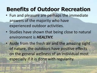 Benefits of Outdoor Recreation
• Fun and pleasure are perhaps the immediate
answers of the majority who have
experienced outdoor activities.
• Studies have shown that being close to natural
environment is HEALTHY.
• Aside from the fresh air and the amazing sight
of nature, the outdoors have positive effects
on the general wellness of an individual most
especially if it is done with regularity.
 