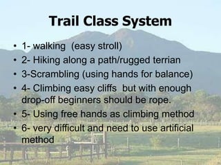 Trail Class System
• 1- walking (easy stroll)
• 2- Hiking along a path/rugged terrian
• 3-Scrambling (using hands for balance)
• 4- Climbing easy cliffs but with enough
drop-off beginners should be rope.
• 5- Using free hands as climbing method
• 6- very difficult and need to use artificial
method
 