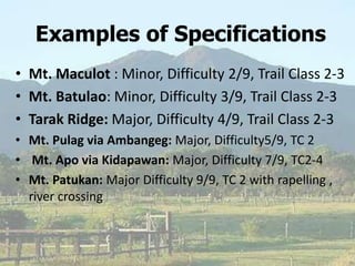 Examples of Specifications
• Mt. Maculot : Minor, Difficulty 2/9, Trail Class 2-3
• Mt. Batulao: Minor, Difficulty 3/9, Trail Class 2-3
• Tarak Ridge: Major, Difficulty 4/9, Trail Class 2-3
• Mt. Pulag via Ambangeg: Major, Difficulty5/9, TC 2
• Mt. Apo via Kidapawan: Major, Difficulty 7/9, TC2-4
• Mt. Patukan: Major Difficulty 9/9, TC 2 with rapelling ,
river crossing
 