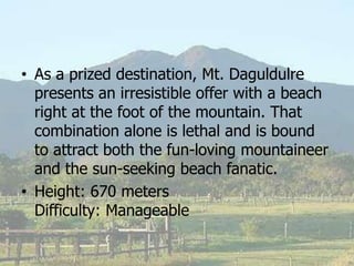 • As a prized destination, Mt. Daguldulre
presents an irresistible offer with a beach
right at the foot of the mountain. That
combination alone is lethal and is bound
to attract both the fun-loving mountaineer
and the sun-seeking beach fanatic.
• Height: 670 meters
Difficulty: Manageable
 