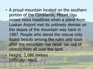 • A proud mountain located on the southern
portion of the Cordilleras, Mount Ugu
seized news headlines when a plane from
Loakan Airport met its untimely demise on
the slopes of the mountain way back in
1987. People who dared the rescue only
found beauty among the ruins and soon
after the mountain has never ran out of
visitors from all over the land.
• Height: 2,086 meters
Difficulty: Hard
 