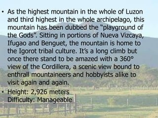 • As the highest mountain in the whole of Luzon
and third highest in the whole archipelago, this
mountain has been dubbed the “playground of
the Gods”. Sitting in portions of Nueva Vizcaya,
Ifugao and Benguet, the mountain is home to
the Igorot tribal culture. It’s a long climb but
once there stand to be amazed with a 360°
view of the Cordillera, a scenic view bound to
enthrall mountaineers and hobbyists alike to
visit again and again.
• Height: 2,926 meters
Difficulty: Manageable
 