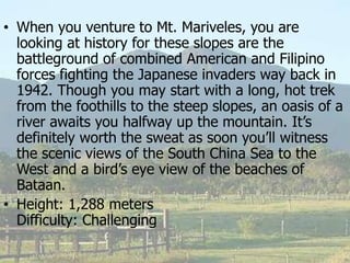 • When you venture to Mt. Mariveles, you are
looking at history for these slopes are the
battleground of combined American and Filipino
forces fighting the Japanese invaders way back in
1942. Though you may start with a long, hot trek
from the foothills to the steep slopes, an oasis of a
river awaits you halfway up the mountain. It’s
definitely worth the sweat as soon you’ll witness
the scenic views of the South China Sea to the
West and a bird’s eye view of the beaches of
Bataan.
• Height: 1,288 meters
Difficulty: Challenging
 